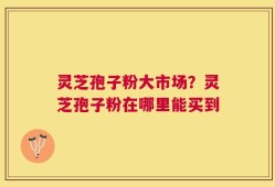 灵芝孢子粉大市场？灵芝孢子粉在哪里能买到