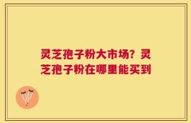 灵芝孢子粉大市场？灵芝孢子粉在哪里能买到