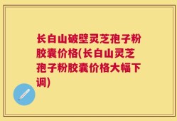 长白山破壁灵芝孢子粉胶囊价格(长白山灵芝孢子粉胶囊价格大幅下调)