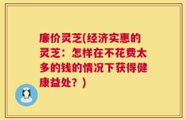 廉价灵芝(经济实惠的灵芝：怎样在不花费太多的钱的情况下获得健康益处？)