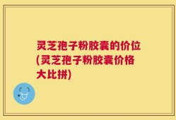 灵芝孢子粉胶囊的价位(灵芝孢子粉胶囊价格大比拼)