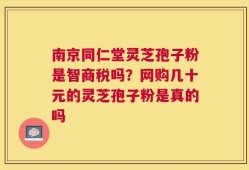 南京同仁堂灵芝孢子粉是智商税吗？网购几十元的灵芝孢子粉是真的吗