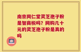 南京同仁堂灵芝孢子粉是智商税吗？网购几十元的灵芝孢子粉是真的吗