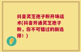 抖音灵芝孢子粉开场话术(抖音开通灵芝孢子粉，你不可错过的新选择！)