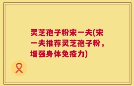 灵芝孢子粉宋一夫(宋一夫推荐灵芝孢子粉，增强身体免疫力)