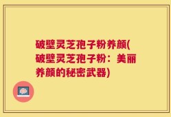 破壁灵芝孢子粉养颜(破壁灵芝孢子粉：美丽养颜的秘密武器)