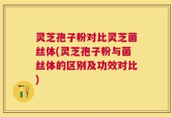 灵芝孢子粉对比灵芝菌丝体(灵芝孢子粉与菌丝体的区别及功效对比)