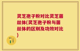 灵芝孢子粉对比灵芝菌丝体(灵芝孢子粉与菌丝体的区别及功效对比)