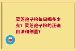 灵芝孢子粉每日喝多少克？灵芝孢子粉的正确用法和剂量？