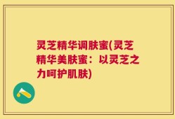 灵芝精华调肤蜜(灵芝精华美肤蜜：以灵芝之力呵护肌肤)