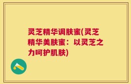 灵芝精华调肤蜜(灵芝精华美肤蜜：以灵芝之力呵护肌肤)
