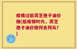 疫情过后灵芝孢子油价格(后疫情时代，灵芝孢子油价格何去何从？)