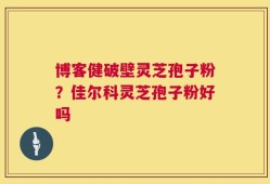 博客健破壁灵芝孢子粉？佳尔科灵芝孢子粉好吗