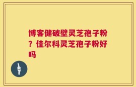 博客健破壁灵芝孢子粉？佳尔科灵芝孢子粉好吗