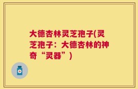大德杏林灵芝孢子(灵芝孢子：大德杏林的神奇“灵器”)