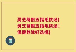 灵芝葛根五指毛桃汤(灵芝葛根五指毛桃汤：保健养生好选择)