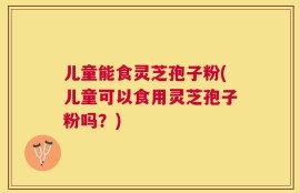 儿童能食灵芝孢子粉(儿童可以食用灵芝孢子粉吗？)