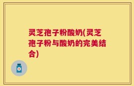 灵芝孢子粉酸奶(灵芝孢子粉与酸奶的完美结合)