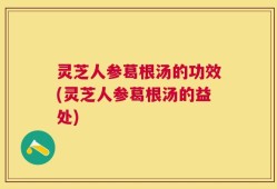 灵芝人参葛根汤的功效(灵芝人参葛根汤的益处)