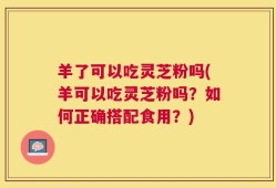羊了可以吃灵芝粉吗(羊可以吃灵芝粉吗？如何正确搭配食用？)
