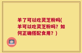 羊了可以吃灵芝粉吗(羊可以吃灵芝粉吗？如何正确搭配食用？)