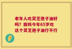 老年人吃灵芝孢子油好吗？我妈今年65岁吃这个灵芝孢子油行不行