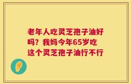 老年人吃灵芝孢子油好吗？我妈今年65岁吃这个灵芝孢子油行不行