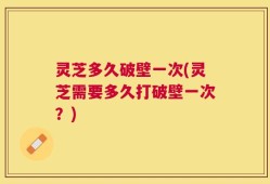 灵芝多久破壁一次(灵芝需要多久打破壁一次？)