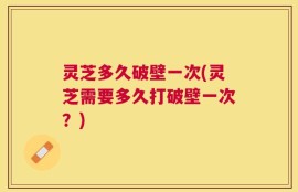 灵芝多久破壁一次(灵芝需要多久打破壁一次？)
