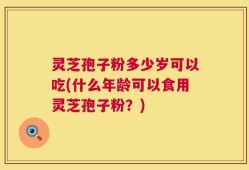 灵芝孢子粉多少岁可以吃(什么年龄可以食用灵芝孢子粉？)