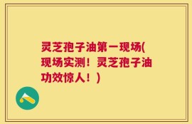 灵芝孢子油第一现场(现场实测！灵芝孢子油功效惊人！)