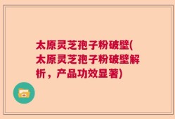 太原灵芝孢子粉破壁(太原灵芝孢子粉破壁解析，产品功效显著)