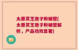 太原灵芝孢子粉破壁(太原灵芝孢子粉破壁解析，产品功效显著)