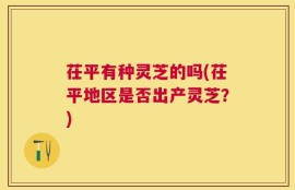 茌平有种灵芝的吗(茌平地区是否出产灵芝？)
