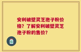 安利破壁灵芝孢子粉价格？了解安利破壁灵芝孢子粉的售价？