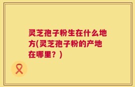 灵芝孢子粉生在什么地方(灵芝孢子粉的产地在哪里？)