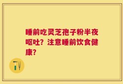 睡前吃灵芝孢子粉半夜呕吐？注意睡前饮食健康？