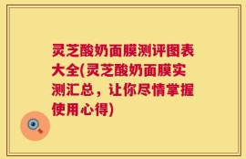灵芝酸奶面膜测评图表大全(灵芝酸奶面膜实测汇总，让你尽情掌握使用心得)