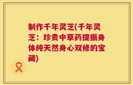 制作千年灵芝(千年灵芝：珍贵中草药提振身体纯天然身心双修的宝藏)