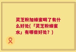 灵芝粉加蜂蜜喝了有什么好处(「灵芝粉蜂蜜水」有哪些好处？)