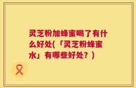 灵芝粉加蜂蜜喝了有什么好处(「灵芝粉蜂蜜水」有哪些好处？)