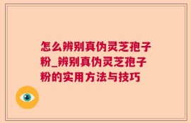 怎么辨别真伪灵芝孢子粉_辨别真伪灵芝孢子粉的实用方法与技巧
