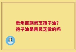 贵州苗族灵芝孢子油？孢子油是用灵芝做的吗