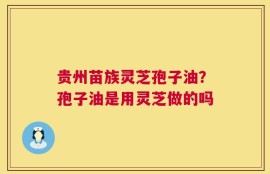 贵州苗族灵芝孢子油？孢子油是用灵芝做的吗