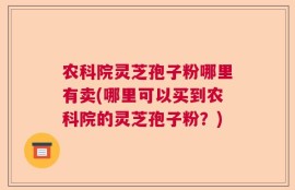 农科院灵芝孢子粉哪里有卖(哪里可以买到农科院的灵芝孢子粉？)