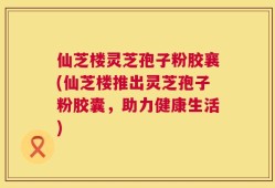 仙芝楼灵芝孢子粉胶襄(仙芝楼推出灵芝孢子粉胶囊，助力健康生活)