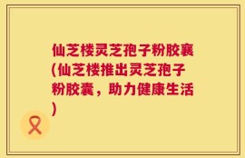 仙芝楼灵芝孢子粉胶襄(仙芝楼推出灵芝孢子粉胶囊，助力健康生活)