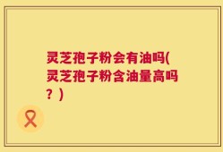 灵芝孢子粉会有油吗(灵芝孢子粉含油量高吗？)