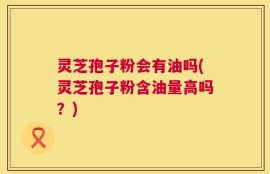 灵芝孢子粉会有油吗(灵芝孢子粉含油量高吗？)