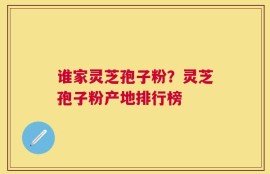 谁家灵芝孢子粉？灵芝孢子粉产地排行榜